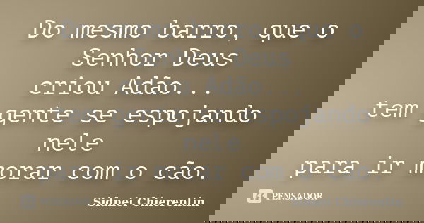 Do mesmo barro, que o Senhor Deus criou Adão... tem gente se espojando nele para ir morar com o cão.... Frase de Sidnei Chierentin.