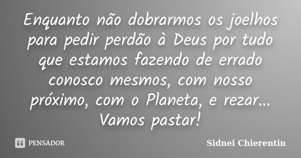 Enquanto não dobrarmos os joelhos para pedir perdão à Deus por tudo que estamos fazendo de errado conosco mesmos, com nosso próximo, com o Planeta, e rezar... V... Frase de Sidnei chierentin.