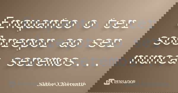 Enquanto o ter sobrepor ao ser nunca seremos...... Frase de Sidnei Chierentin.