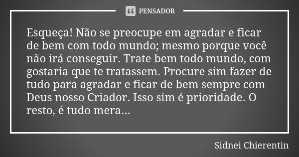 Esqueça! Não se preocupe em agradar e ficar de bem com todo mundo; mesmo porque você não irá conseguir. Trate bem todo mundo, com gostaria que te tratassem. Pro... Frase de Sidnei chierentin.