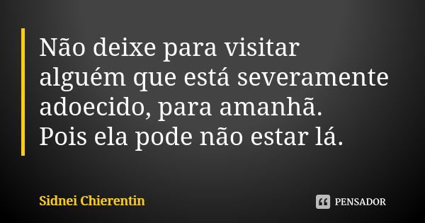 Não deixe para visitar alguém que está severamente adoecido, para amanhã. Pois ela pode não estar lá.... Frase de Sidnei chierentin.