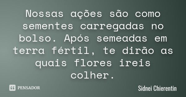 Nossas ações são como sementes carregadas no bolso. Após semeadas em terra fértil, te dirão as quais flores ireis colher.... Frase de Sidnei Chierentin.