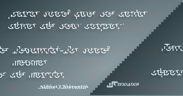 para você que se acha dono de seu corpo: Tente levantá-lo você mesmo depois de morto.... Frase de Sidnei Chierentin.