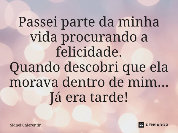 ⁠Passei parte da minha vida procurando a felicidade. Quando descobri que ela morava dentro de mim... Já era tarde!... Frase de Sidnei Chierentin.