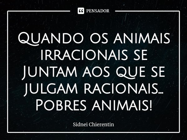 ⁠Quando os animais irracionais se
Juntam aos que se julgam racionais...
Pobres animais!... Frase de Sidnei Chierentin.