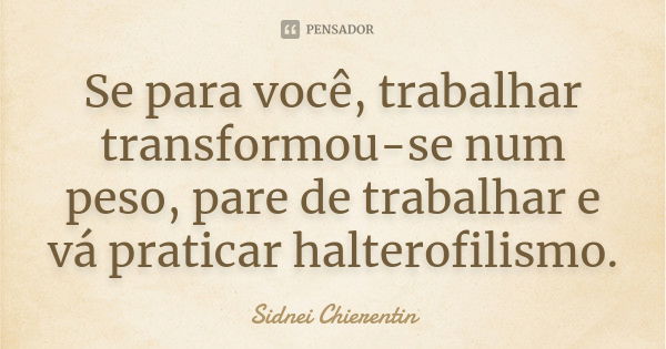 Se para você, trabalhar transformou-se num peso, pare de trabalhar e vá praticar halterofilismo.... Frase de Sidnei Chierentin.