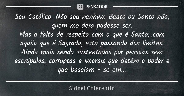 Sou Católico. Não sou nenhum Beato ou Santo não, quem me dera pudesse ser. Mas a falta de respeito com o que é Santo; com aquilo que é Sagrado, está passando do... Frase de Sidnei chierentin.