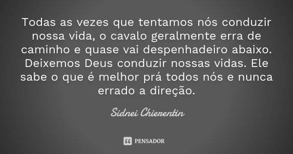 Todas as vezes que tentamos nós conduzir nossa vida, o cavalo geralmente erra de caminho e quase vai despenhadeiro abaixo. Deixemos Deus conduzir nossas vidas. ... Frase de Sidnei chierentin.