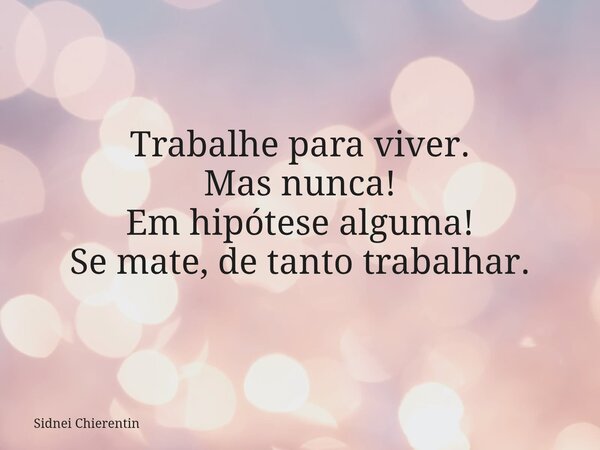 Trabalhe para viver. Mas nunca! Em hipótese alguma! Se mate, de tanto trabalhar.... Frase de Sidnei Chierentin.