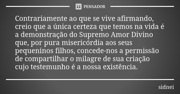 Contrariamente ao que se vive afirmando, creio que a única certeza que temos na vida é a demonstração do Supremo Amor Divino que, por pura misericórdia aos seus... Frase de Sidnei.