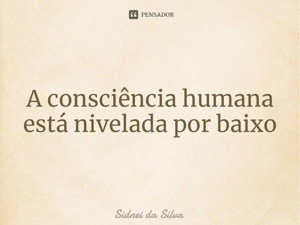 ⁠A consciência humana está nivelada por baixo... Frase de Sidnei Da Silva.