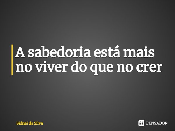 ⁠A sabedoria está mais no viver do que no crer... Frase de Sidnei Da Silva.