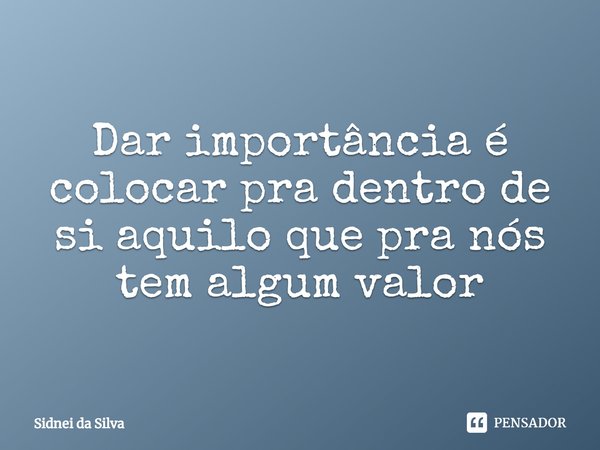 ⁠Dar importância é colocar pra dentro de si aquilo que pra nós tem algum valor... Frase de Sidnei Da Silva.