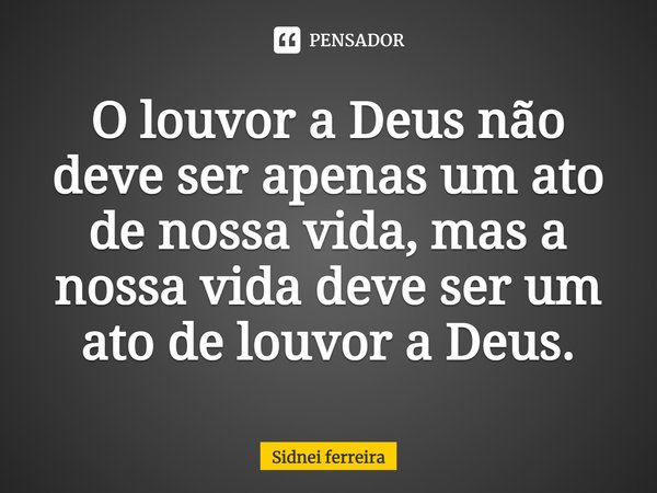 ⁠O louvor a Deus não deve ser apenas um ato de nossa vida, mas a nossa vida deve ser um ato de louvor a Deus.... Frase de Sidnei Ferreira.