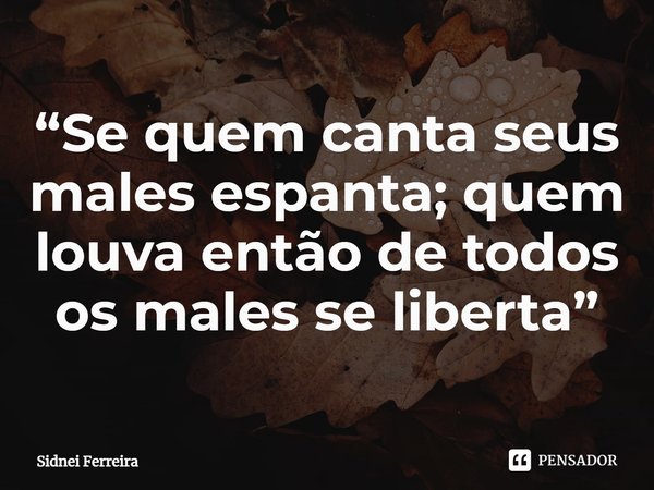 ⁠“Se quem canta seus males espanta; quem louva então de todos os males se liberta”... Frase de Sidnei Ferreira.