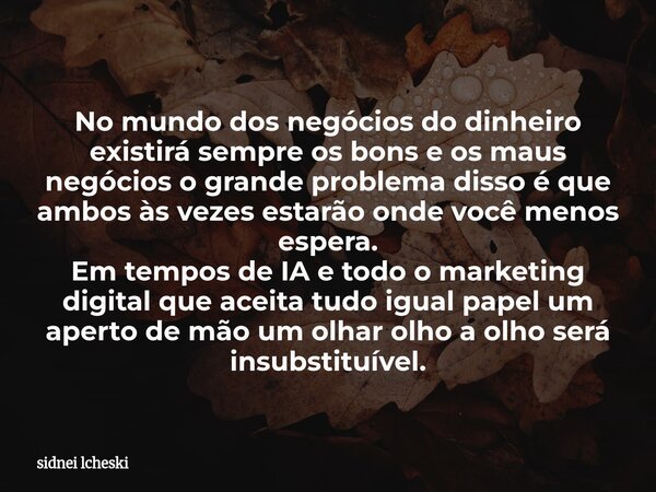 No mundo dos negócios do dinheiro existirá sempre os bons e os maus negócios o grande problema disso é que ambos às vezes estarão onde você menos espera. Em tem... Frase de sidnei lcheski.