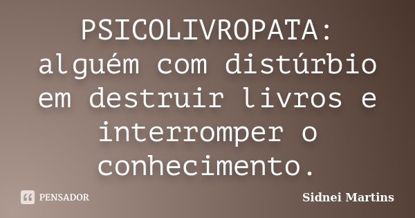 PSICOLIVROPATA: alguém com distúrbio em destruir livros e interromper o conhecimento.... Frase de Sidnei Martins.