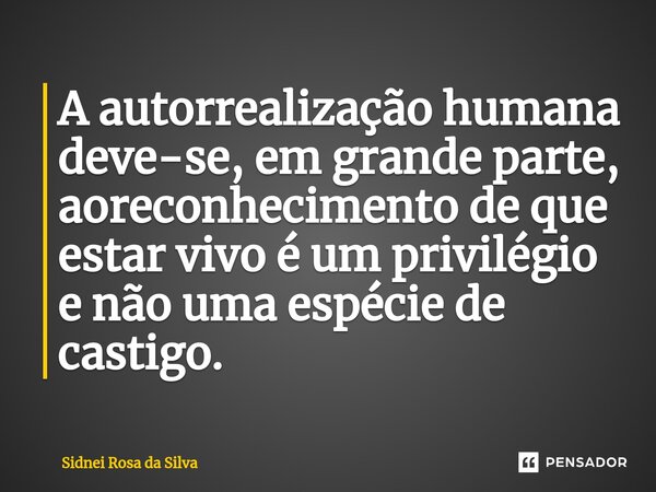 A autorrealização humana deve-se, em grande parte, ao reconhecimento de que estar vivo é um privilégio e não uma espécie de castigo.... Frase de Sidnei Rosa da Silva.
