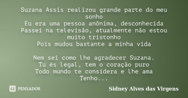 Suzana Assis realizou grande parte do meu sonho Eu era uma pessoa anônima, desconhecida Passei na televisão, atualmente não estou muito tristonho Pois mudou bas... Frase de Sidney Alves das Virgens.