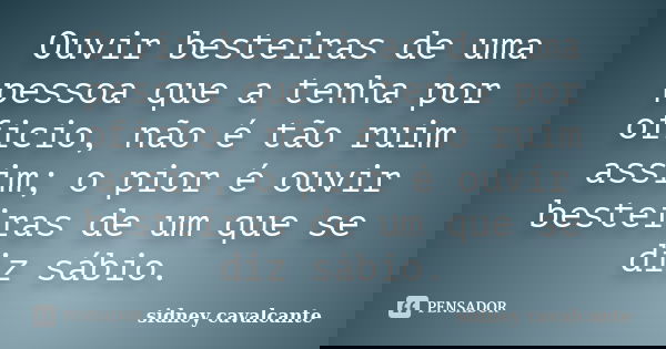 Ouvir besteiras de uma pessoa que a tenha por oficio, não é tão ruim assim; o pior é ouvir besteiras de um que se diz sábio.... Frase de sidney cavalcante.