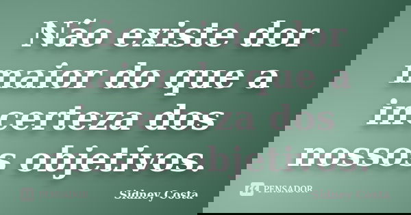 Não existe dor maior do que a incerteza dos nossos objetivos.... Frase de Sidney Costa.