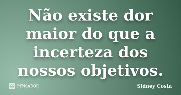 Não existe dor maior do que a incerteza dos nossos objetivos.... Frase de Sidney Costa.