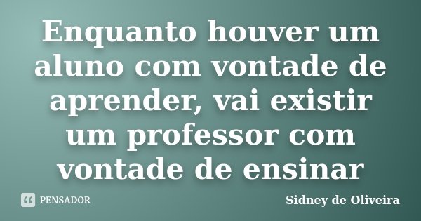 Enquanto houver um aluno com vontade de aprender, vai existir um professor com vontade de ensinar... Frase de Sidney de Oliveira.