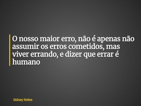 O nosso maior erro, não é apenas não assumir os erros cometidos, mas viver errando, e dizer que errar é humano... Frase de Sidney Nobre.
