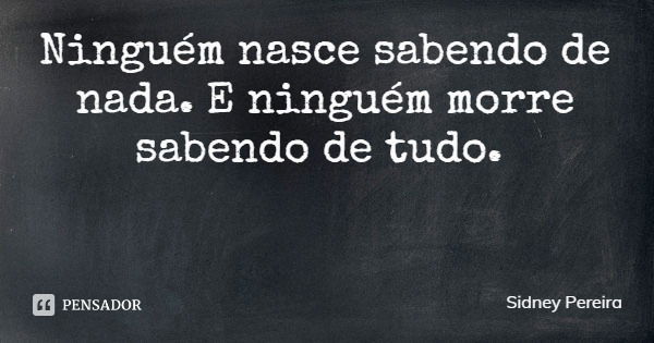 Ninguém nasce sabendo de nada. E ninguém morre sabendo de tudo.... Frase de Sidney Pereira.