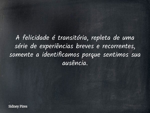 A felicidade é transitória, repleta de uma série de experiências breves e recorrentes, somente a identificamos porque sentimos sua ausência.... Frase de Sidney Pires.