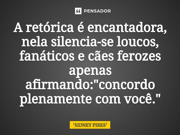 ⁠⁠A retórica é encantadora, nela silencia-se loucos, fanáticos e cães ferozes apenas afirmando: "concordo plenamente com você."... Frase de SIDNEY PIRES.