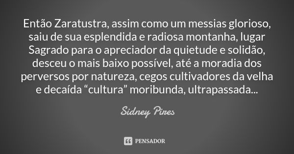 Então Zaratustra, assim como um messias glorioso, saiu de sua esplendida e radiosa montanha, lugar Sagrado para o apreciador da quietude e solidão, desceu o mai... Frase de Sidney Pires.