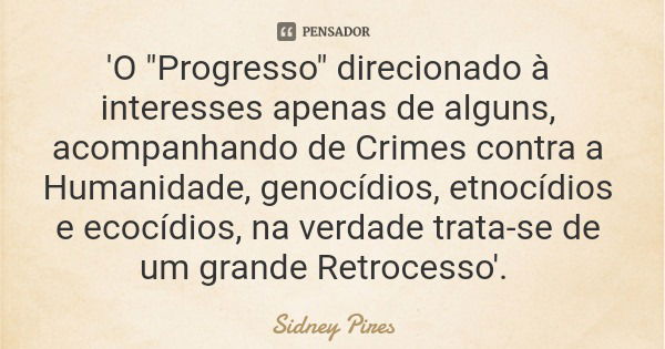 'O "Progresso" direcionado à interesses apenas de alguns, acompanhando de Crimes contra a Humanidade, genocídios, etnocídios e ecocídios, na verdade t... Frase de Sidney Pires.