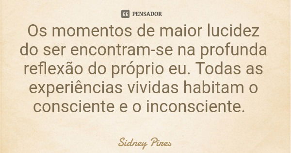 Os momentos de maior lucidez do ser encontram-se na profunda reflexão do próprio eu. Todas as experiências vividas habitam o consciente e o inconsciente.... Frase de Sidney Pires.