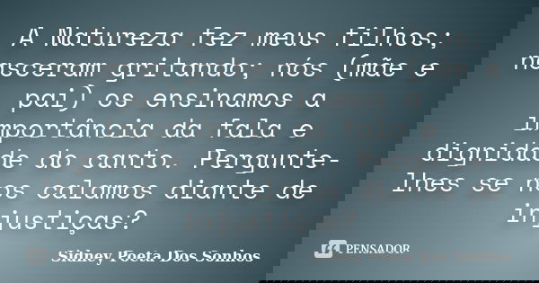 A Natureza fez meus filhos; nasceram gritando; nós (mãe e pai) os ensinamos a importância da fala e dignidade do canto. Pergunte-lhes se nos calamos diante de i... Frase de Sidney Poeta Dos Sonhos.