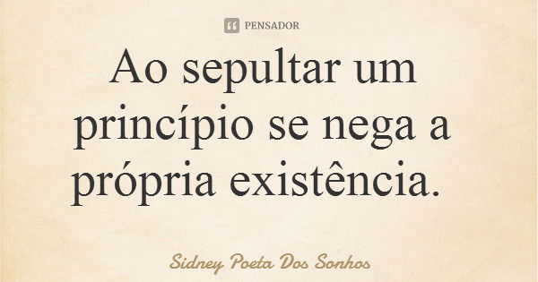 Ao sepultar um princípio se nega a própria existência.... Frase de Sidney Poeta Dos Sonhos.