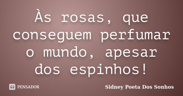 Às rosas, que conseguem perfumar o mundo, apesar dos espinhos!... Frase de Sidney Poeta Dos Sonhos.