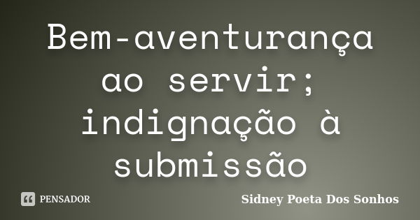 Bem-aventurança ao servir; indignação à submissão... Frase de Sidney Poeta Dos Sonhos.