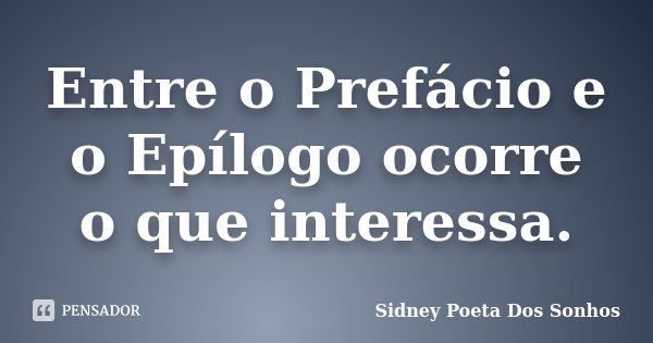 Entre o Prefácio e o Epílogo ocorre o que interessa.... Frase de Sidney Poeta Dos Sonhos.
