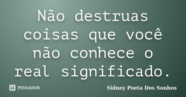 Não destruas coisas que você não conhece o real significado.... Frase de Sidney Poeta Dos Sonhos.