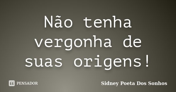 Não tenha vergonha de suas origens!... Frase de Sidney Poeta Dos Sonhos.