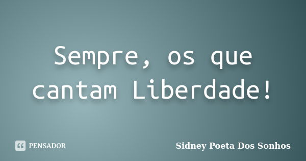 Sempre, os que cantam Liberdade!... Frase de Sidney Poeta Dos Sonhos.