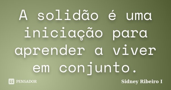 A solidão é uma iniciação para aprender a viver em conjunto.... Frase de Sidney Ribeiro I.