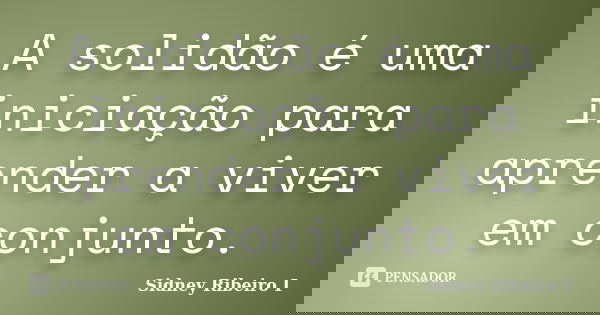 A solidão é uma iniciação para aprender a viver em conjunto.... Frase de Sidney Ribeiro I.