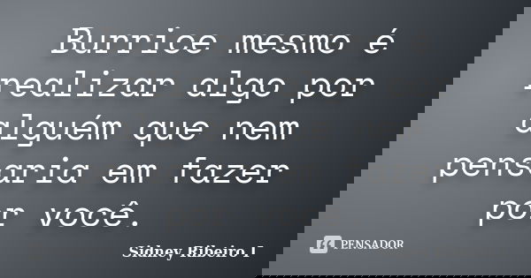 Burrice mesmo é realizar algo por alguém que nem pensaria em fazer por você.... Frase de Sidney Ribeiro I.