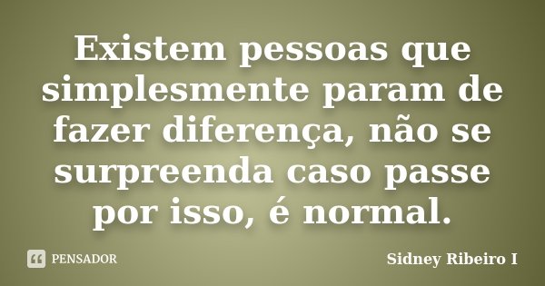 Existem pessoas que simplesmente param de fazer diferença, não se surpreenda caso passe por isso, é normal.... Frase de Sidney Ribeiro I.