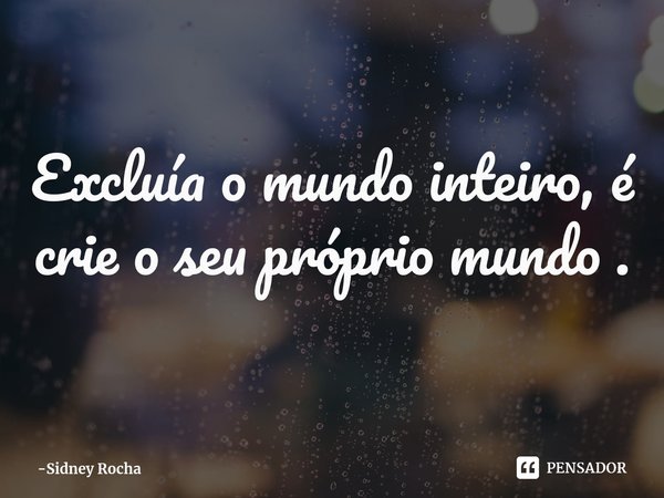 ⁠Excluía o mundo inteiro, é crie o seu próprio mundo .... Frase de Sidney Rocha.