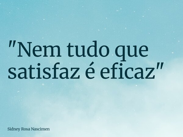 "Nem tudo que satisfaz é eficaz"... Frase de Sidney Rosa Nascimen.