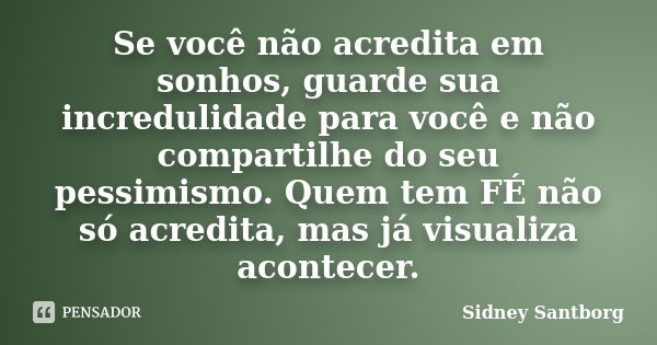 Se você não acredita em sonhos, guarde sua incredulidade para você e não compartilhe do seu pessimismo. Quem tem FÉ não só acredita, mas já visualiza acontecer.... Frase de Sidney Santborg.