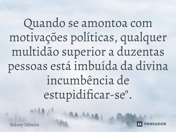 ⁠Quando se amontoa com motivações políticas, qualquer multidão superior a duzentas pessoas está imbuída da divina incumbência de estupidificar-se".... Frase de Sidney Silveira.